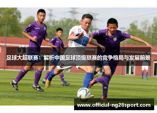 足球大超联赛：解析中国足球顶级联赛的竞争格局与发展前景